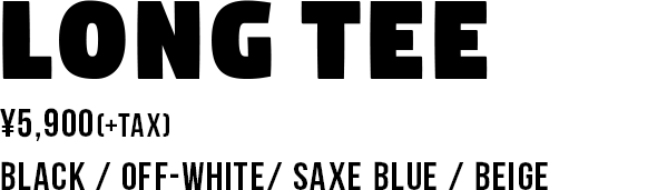 LONG TEE ¥5,900(+TAX) BLACK / OFF-WHITE/ SAXE BLUE / BEIGE