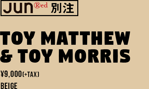 JUNRed 別注 TOY MATTHEW & TOY MORRIS ¥9,000(+TAX) BEIGE