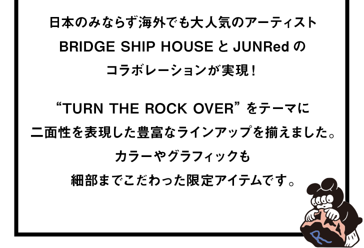 日本のみならず海外でも大人気のアーティスト BRIDGE SHIP HOUSEとJUNRedの コラボレーションが実現！ “TURN THE ROCK OVER”をテーマに 二面性を表現した豊富なラインアップを揃えました。 カラーやグラフィックも細部までこだわった限定アイテムです。