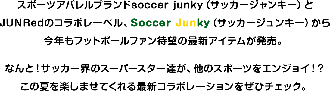 スポーツアパレルブランドsoccer junky（サッカージャンキー）とJUNRedのコラボレーベル、Soccer Junky（サッカージュンキー）から今年もフットボールファン待望の最新アイテムが発売。なんと！サッカー界のスーパースター達が、他のスポーツをエンジョイ！？この夏を楽しませてくれる最新コラボレーションをぜひチェック。
